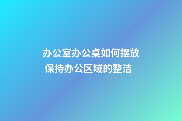 办公室办公桌如何摆放 保持办公区域的整洁